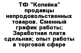 ТФ "Копейка" продавцы непродовольственных товаров.-Сменный график работы;-Заработная плата сдельная;-опыт работы в торговой сфере